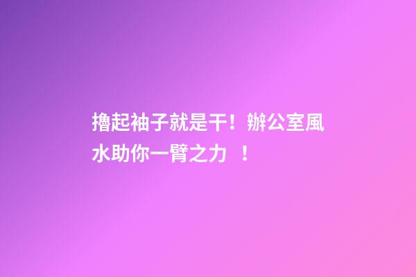 擼起袖子就是干！辦公室風水助你一臂之力！